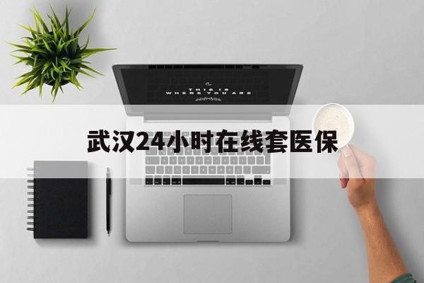 丽江武汉24小时在线套医保的最新政策(2025年丽江武汉24小时在线套医保微信分享)